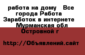 работа на дому - Все города Работа » Заработок в интернете   . Мурманская обл.,Островной г.